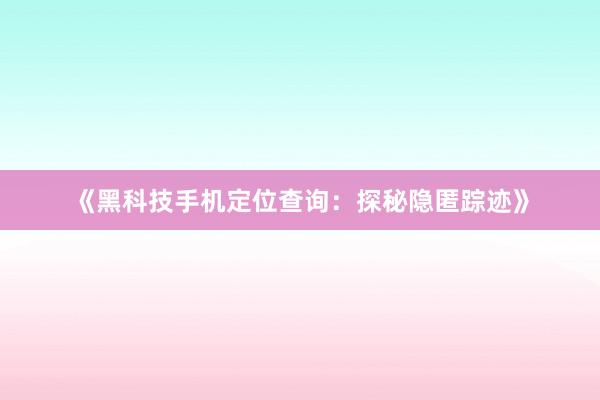 《黑科技手机定位查询：探秘隐匿踪迹》