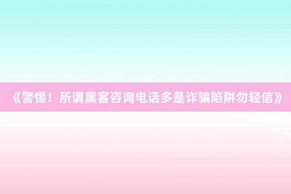 《警惕！所谓黑客咨询电话多是诈骗陷阱勿轻信》