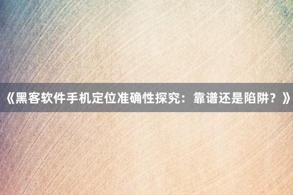《黑客软件手机定位准确性探究：靠谱还是陷阱？》